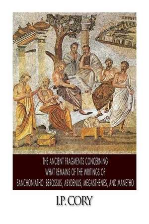 The Ancient Fragments Containing What Remains of the Writings of Sanchoniatho, Berossus, Abydenus, Megasthenes, and Manetho de I. P. Cory