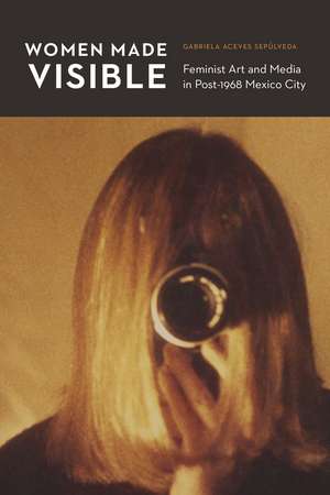 Women Made Visible: Feminist Art and Media in Post-1968 Mexico City de Gabriela Aceves Sepúlveda