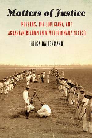 Matters of Justice: Pueblos, the Judiciary, and Agrarian Reform in Revolutionary Mexico de Helga Baitenmann