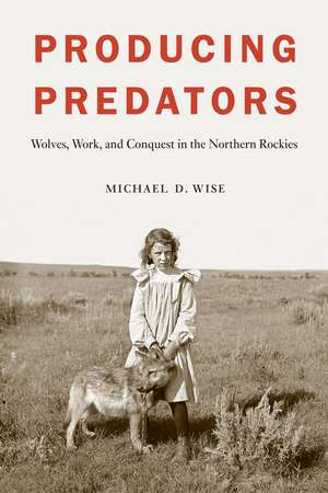 Producing Predators – Wolves, Work, and Conquest in the Northern Rockies de Michael D. Wise