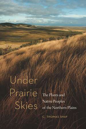 Under Prairie Skies: The Plants and Native Peoples of the Northern Plains de C. Thomas Shay