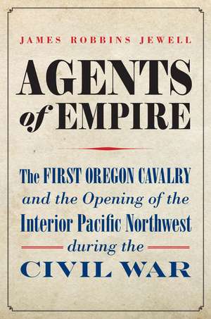 Agents of Empire: The First Oregon Cavalry and the Opening of the Interior Pacific Northwest during the Civil War de James Robbins Jewell