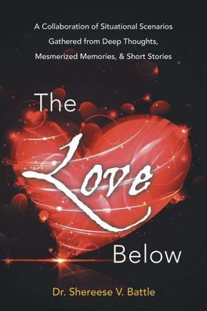 The Love Below: A Collaboration of Situational Scenarios Gathered from Deep Thoughts, Mesmerized Memories, & Short Stories de Dr Shereese V. Battle