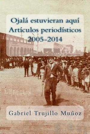 Ojala Estuvieran Aqui (Articulos Periodisticos 2005-2014) de Gabriel Trujillo Munoz