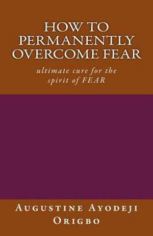 How to Permanently Overcome Fear de Augustine Ayodeji Origbo