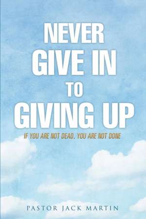 Never Give in to Giving Up de Pastor Jack Martin