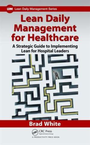 Lean Daily Management for Healthcare: A Strategic Guide to Implementing Lean for Hospital Leaders de Brad White