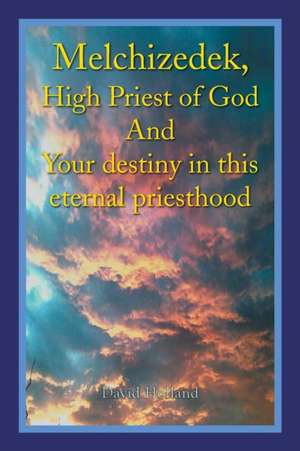 Melchizedek, High Priest of God and Your Destiny in This Eternal Priesthood de David Holland