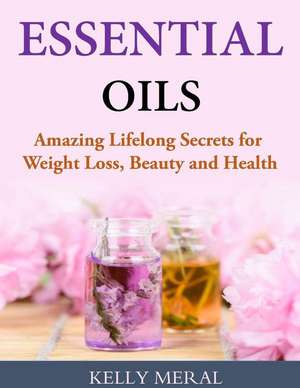 Essential Oils - Amazing Lifelong Secrets for Weight Loss, Beauty and Health de Kelly Meral