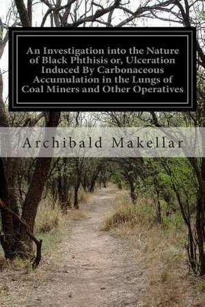 An Investigation Into the Nature of Black Phthisis Or, Ulceration Induced by Carbonaceous Accumulation in the Lungs of Coal Miners and Other Operativ de Archibald Makellar