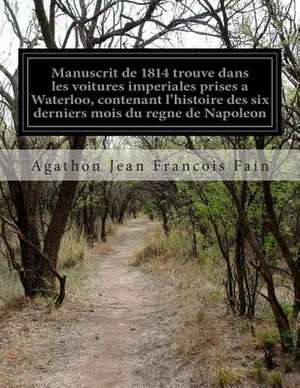 Manuscrit de 1814 Trouve Dans Les Voitures Imperiales Prises a Waterloo, Contenant L'Histoire Des Six Derniers Mois Du Regne de Napoleon de Agathon Jean Francois Fain