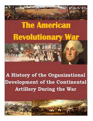 A History of the Organizational Development of the Continental Artillery During the War de U. S. Army Command and General Staff Col