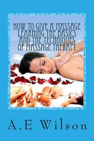 How to Give a Massage Learning the Basics and the Techniques of Massage Therapy de A. E. Wilson