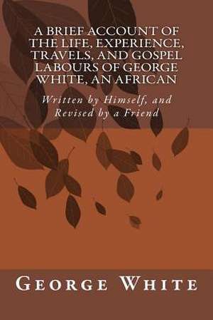 A Brief Account of the Life, Experience, Travels, and Gospel Labours of George White, an African de George White