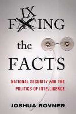 Fixing the Facts – National Security and the Politics of Intelligence de Joshua Rovner