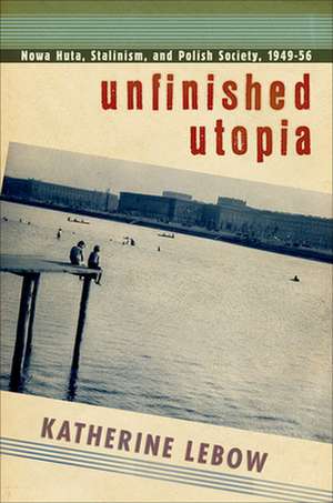 Unfinished Utopia – Nowa Huta, Stalinism, and Polish Society, 1949–56 de Katherine A. Lebow