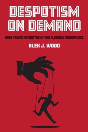 Despotism on Demand – How Power Operates in the Flexible Workplace de Alex J. Wood