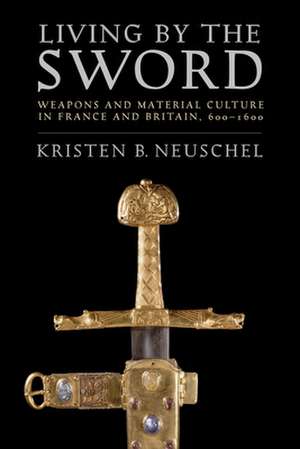 Living by the Sword – Weapons and Material Culture in France and Britain, 600–1600 de Kristen Brooke Neuschel