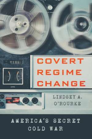 Covert Regime Change – America`s Secret Cold War de Lindsey A. O`rourke