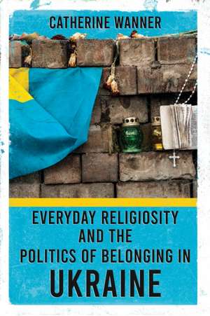 Everyday Religiosity and the Politics of Belonging in Ukraine de Catherine Wanner