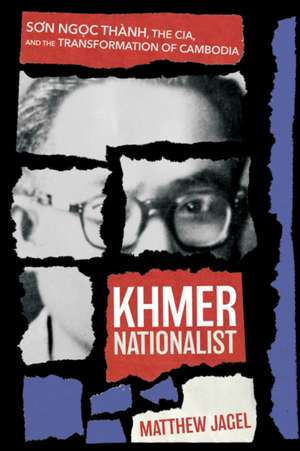 Khmer Nationalist – Son Ngoc Thành, the CIA, and the Transformation of Cambodia de Matthew Jagel