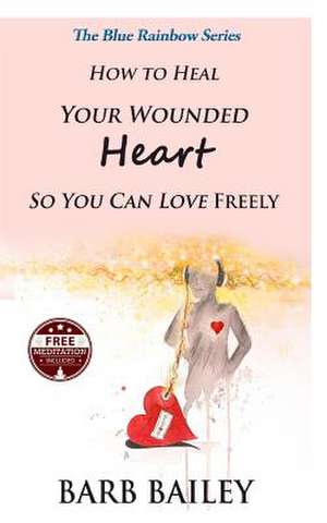 How to Heal Your Wounded Heart So You Can Love Freely de Barb Bailey