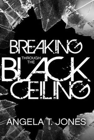 Breaking Through the Black Ceiling de Angela T. Jones