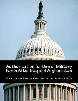 Authorization for Use of Military Force After Iraq and Afghanistan de Committee on Foreign Relations United St