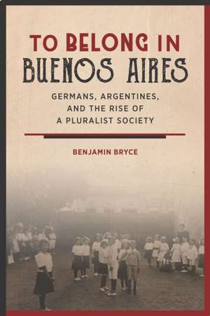 To Belong in Buenos Aires – Germans, Argentines, and the Rise of a Pluralist Society de Benjamin Bryce