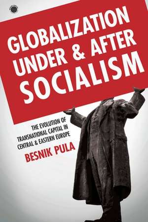 Globalization Under and After Socialism – The Evolution of Transnational Capital in Central and Eastern Europe de Besnik Pula