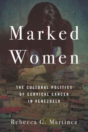 Marked Women – The Cultural Politics of Cervical Cancer in Venezuela de Rebecca G. Martínez