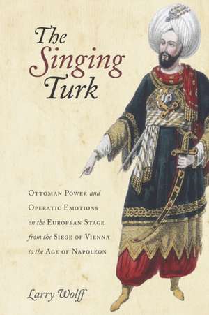 The Singing Turk – Ottoman Power and Operatic Emotions on the European Stage from the Siege of Vienna to the Age of Napoleon de Larry Wolff