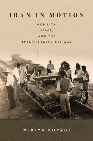 Iran in Motion – Mobility, Space, and the Trans–Iranian Railway de Mikiya Koyagi