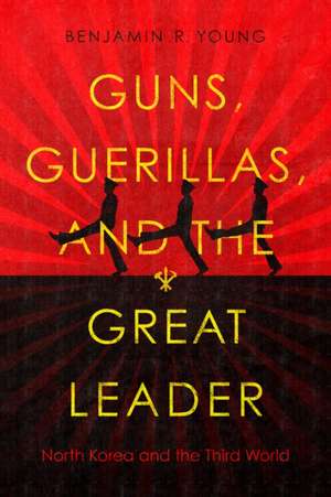 Guns, Guerillas, and the Great Leader – North Korea and the Third World de Benjamin R. Young