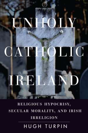 Unholy Catholic Ireland – Religious Hypocrisy, Secular Morality, and Irish Irreligion de Hugh Turpin