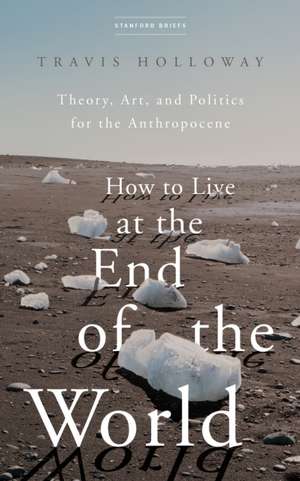 How to Live at the End of the World – Theory, Art, and Politics for the Anthropocene de Travis Holloway