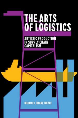 The Arts of Logistics – Artistic Production in Supply Chain Capitalism de Michael Shane Boyle