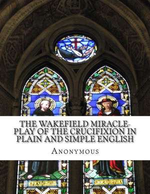 The Wakefield Miracle-Play of the Crucifixion in Plain and Simple English de Anonymous