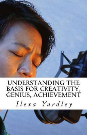 Understanding the Basis for Creativity, Genius, Achievement de Ilexa Yardley