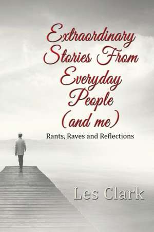 Extraordinary Stories from Everyday People (and Me): Rants, Raves and Reflections de Les Clark