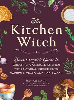 The Kitchen Witch: Your Complete Guide to Creating a Magical Kitchen with Natural Ingredients, Sacred Rituals, and Spellwork de Skye Alexander