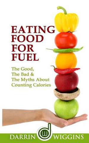 Eating Food for Fuel - The Good, the Bad & the Myths about Counting Calories de Darrin Wiggins