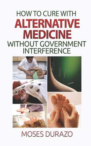 How to Cure with Alternative Medicine Without Government Interference de Moses Durazo