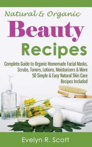 Natural & Organic Beauty Recipes - Complete Guide to Organic Homemade Facial Masks, Scrubs, Toners, Lotions, Moisturizers & More, 50 Simple & Easy Nat de Evelyn R. Scott