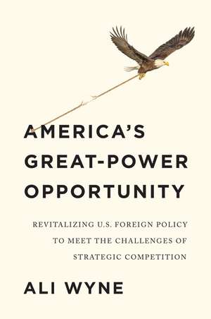 America′s Great–Power Opportunity: Revitalizing U.S. Foreign Policy to Meet the Challenges of Strategic Competition de A Wyne