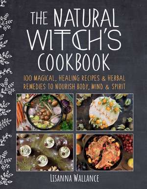 The Natural Witch's Cookbook: 100 Magical, Healing Recipes & Herbal Remedies to Nourish Body, Mind & Spirit de Lisanna Wallance