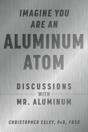 Imagine You Are An Aluminum Atom: Discussions With Mr. Aluminum de Christopher Exley PhD, FRSB