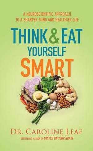 Think and Eat Yourself Smart: A Neuroscientific Approach to a Sharper Mind and Healthier Life de Caroline Leaf