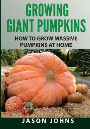 Growing Giant Pumpkins - How to Grow Massive Pumpkins at Home de Jason Johns