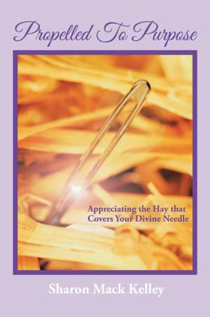 Propelled to Purpose: Appreciating the Hay That Covers Your Divine Needle de Sharon Mack Kelley